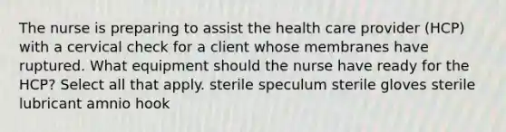 The nurse is preparing to assist the health care provider (HCP) with a cervical check for a client whose membranes have ruptured. What equipment should the nurse have ready for the HCP? Select all that apply. sterile speculum sterile gloves sterile lubricant amnio hook