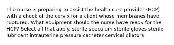 The nurse is preparing to assist the health care provider (HCP) with a check of the cervix for a client whose membranes have ruptured. What equipment should the nurse have ready for the HCP? Select all that apply. sterile speculum sterile gloves sterile lubricant intrauterine pressure catheter cervical dilators