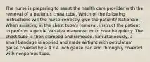 The nurse is preparing to assist the health care provider with the removal of a patient's chest tube. Which of the following instructions will the nurse correctly give the patient? Rationale: -When assisting in the chest tube's removal, instruct the patient to perform a gentle Valsalva maneuver or to breathe quietly. The chest tube is then clamped and removed. Simultaneously, a small bandage is applied and made airtight with petrolatum gauze covered by a 4 x 4 inch gauze pad and throughly covered with nonporous tape.