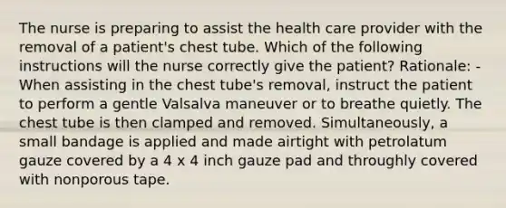 The nurse is preparing to assist the health care provider with the removal of a patient's chest tube. Which of the following instructions will the nurse correctly give the patient? Rationale: -When assisting in the chest tube's removal, instruct the patient to perform a gentle Valsalva maneuver or to breathe quietly. The chest tube is then clamped and removed. Simultaneously, a small bandage is applied and made airtight with petrolatum gauze covered by a 4 x 4 inch gauze pad and throughly covered with nonporous tape.