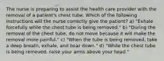 The nurse is preparing to assist the health care provider with the removal of a patient's chest tube. Which of the following instructions will the nurse correctly give the patient? a) "Exhale forcefully while the chest tube is being removed." b) "During the removal of the chest tube, do not move because it will make the removal more painful." c) "When the tube is being removed, take a deep breath, exhale, and bear down." d) "While the chest tube is being removed, raise your arms above your head."