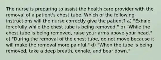 The nurse is preparing to assist the health care provider with the removal of a patient's chest tube. Which of the following instructions will the nurse correctly give the patient? a) "Exhale forcefully while the chest tube is being removed." b) "While the chest tube is being removed, raise your arms above your head." c) "During the removal of the chest tube, do not move because it will make the removal more painful." d) "When the tube is being removed, take a deep breath, exhale, and bear down."