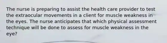 The nurse is preparing to assist the health care provider to test the extraocular movements in a client for muscle weakness in the eyes. The nurse anticipates that which physical assessment technique will be done to assess for muscle weakness in the eye?