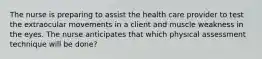 The nurse is preparing to assist the health care provider to test the extraocular movements in a client and muscle weakness in the eyes. The nurse anticipates that which physical assessment technique will be done?