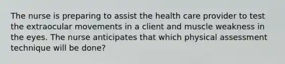 The nurse is preparing to assist the health care provider to test the extraocular movements in a client and muscle weakness in the eyes. The nurse anticipates that which physical assessment technique will be done?