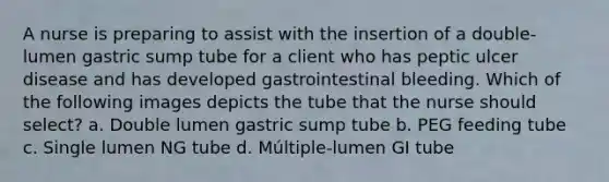 A nurse is preparing to assist with the insertion of a double-lumen gastric sump tube for a client who has peptic ulcer disease and has developed gastrointestinal bleeding. Which of the following images depicts the tube that the nurse should select? a. Double lumen gastric sump tube b. PEG feeding tube c. Single lumen NG tube d. Múltiple-lumen GI tube