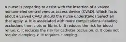 A nurse is preparing to assist with the insertion of a valved nontunneled central venous access device (CVAD). Which facts about a valved CVAD should the nurse understand? Select all that apply: a. It is associated with more complications including occlusions from clots or fibrin. b. It reduces the risk for blood reflux. c. It reduces the risk for catheter occlusion. d. It does not require clamping. e. It requires clamping.