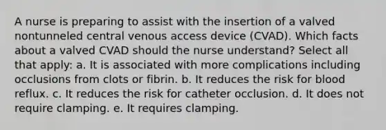 A nurse is preparing to assist with the insertion of a valved nontunneled central venous access device (CVAD). Which facts about a valved CVAD should the nurse understand? Select all that apply: a. It is associated with more complications including occlusions from clots or fibrin. b. It reduces the risk for blood reflux. c. It reduces the risk for catheter occlusion. d. It does not require clamping. e. It requires clamping.