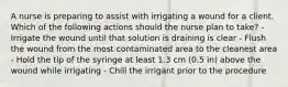 A nurse is preparing to assist with irrigating a wound for a client. Which of the following actions should the nurse plan to take? - Irrigate the wound until that solution is draining is clear - Flush the wound from the most contaminated area to the cleanest area - Hold the tip of the syringe at least 1.3 cm (0.5 in) above the wound while irrigating - Chill the irrigant prior to the procedure