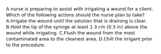 A nurse is preparing to assist with irrigating a wound for a client. Which of the following actions should the nurse plan to take? A.Irrigate the wound until the solution that is draining is clear. B.Hold the tip of the syringe at least 1.3 cm (0.5 in) above the wound while irrigating. C.Flush the wound from the most contaminated area to the cleanest area. D.Chill the irrigant prior to the procedure.