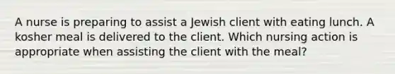 A nurse is preparing to assist a Jewish client with eating lunch. A kosher meal is delivered to the client. Which nursing action is appropriate when assisting the client with the meal?