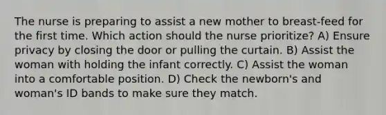 The nurse is preparing to assist a new mother to breast-feed for the first time. Which action should the nurse prioritize? A) Ensure privacy by closing the door or pulling the curtain. B) Assist the woman with holding the infant correctly. C) Assist the woman into a comfortable position. D) Check the newborn's and woman's ID bands to make sure they match.