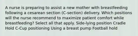 A nurse is preparing to assist a new mother with breastfeeding following a cesarean section (C-section) delivery. Which positions will the nurse recommend to maximize patient comfort while breastfeeding? Select all that apply. Side-lying position Cradle Hold C-Cup positioning Using a breast pump Football hold