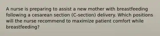 A nurse is preparing to assist a new mother with breastfeeding following a cesarean section (C-section) delivery. Which positions will the nurse recommend to maximize patient comfort while breastfeeding?