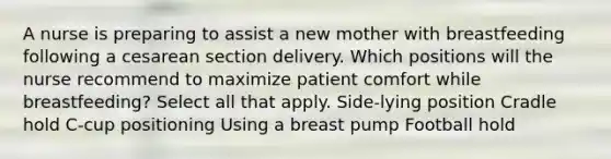 A nurse is preparing to assist a new mother with breastfeeding following a cesarean section delivery. Which positions will the nurse recommend to maximize patient comfort while breastfeeding? Select all that apply. Side-lying position Cradle hold C-cup positioning Using a breast pump Football hold