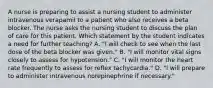 A nurse is preparing to assist a nursing student to administer intravenous verapamil to a patient who also receives a beta blocker. The nurse asks the nursing student to discuss the plan of care for this patient. Which statement by the student indicates a need for further teaching? A. "I will check to see when the last dose of the beta blocker was given." B. "I will monitor vital signs closely to assess for hypotension." C. "I will monitor the heart rate frequently to assess for reflex tachycardia." D. "I will prepare to administer intravenous norepinephrine if necessary."