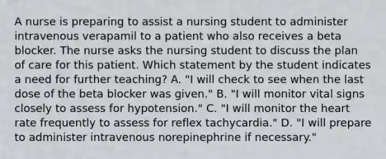 A nurse is preparing to assist a nursing student to administer intravenous verapamil to a patient who also receives a beta blocker. The nurse asks the nursing student to discuss the plan of care for this patient. Which statement by the student indicates a need for further teaching? A. "I will check to see when the last dose of the beta blocker was given." B. "I will monitor vital signs closely to assess for hypotension." C. "I will monitor the heart rate frequently to assess for reflex tachycardia." D. "I will prepare to administer intravenous norepinephrine if necessary."