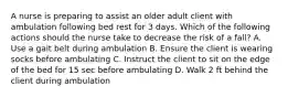 A nurse is preparing to assist an older adult client with ambulation following bed rest for 3 days. Which of the following actions should the nurse take to decrease the risk of a fall? A. Use a gait belt during ambulation B. Ensure the client is wearing socks before ambulating C. Instruct the client to sit on the edge of the bed for 15 sec before ambulating D. Walk 2 ft behind the client during ambulation