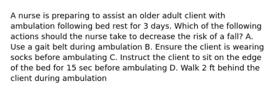 A nurse is preparing to assist an older adult client with ambulation following bed rest for 3 days. Which of the following actions should the nurse take to decrease the risk of a fall? A. Use a gait belt during ambulation B. Ensure the client is wearing socks before ambulating C. Instruct the client to sit on the edge of the bed for 15 sec before ambulating D. Walk 2 ft behind the client during ambulation