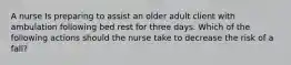 A nurse Is preparing to assist an older adult client with ambulation following bed rest for three days. Which of the following actions should the nurse take to decrease the risk of a fall?