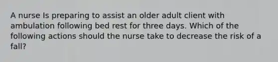 A nurse Is preparing to assist an older adult client with ambulation following bed rest for three days. Which of the following actions should the nurse take to decrease the risk of a fall?