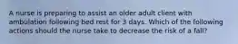 A nurse is preparing to assist an older adult client with ambulation following bed rest for 3 days. Which of the following actions should the nurse take to decrease the risk of a fall?