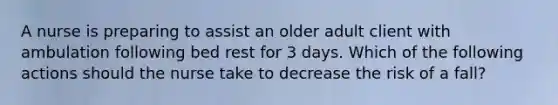 A nurse is preparing to assist an older adult client with ambulation following bed rest for 3 days. Which of the following actions should the nurse take to decrease the risk of a fall?