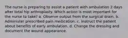 The nurse is preparing to assist a patient with ambulation 2 days after total hip arthroplasty. Which action is most important for the nurse to take? a. Observe output from the surgical drain. b. Administer prescribed pain medication. c. Instruct the patient about benefits of early ambulation. d. Change the dressing and document the wound appearance.