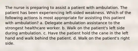 The nurse is preparing to assist a patient with ambulation. The patient has been experiencing left-sided weakness. Which of the following actions is most appropriate for assisting this patient with ambulation? a. Delegate ambulation assistance to the strongest healthcare worker. b. Walk on the patient's left side during ambulation. c. Have the patient hold the cane in the left hand and walk behind the patient. d. Walk on the patient's right side.