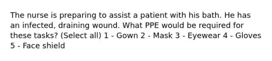 The nurse is preparing to assist a patient with his bath. He has an infected, draining wound. What PPE would be required for these tasks? (Select all) 1 - Gown 2 - Mask 3 - Eyewear 4 - Gloves 5 - Face shield