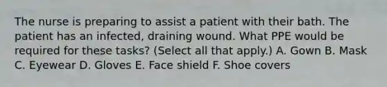 The nurse is preparing to assist a patient with their bath. The patient has an infected, draining wound. What PPE would be required for these tasks? (Select all that apply.) A. Gown B. Mask C. Eyewear D. Gloves E. Face shield F. Shoe covers