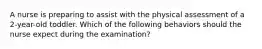 A nurse is preparing to assist with the physical assessment of a 2-year-old toddler. Which of the following behaviors should the nurse expect during the examination?