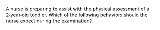 A nurse is preparing to assist with the physical assessment of a 2-year-old toddler. Which of the following behaviors should the nurse expect during the examination?