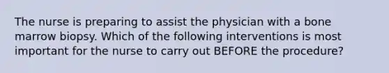 The nurse is preparing to assist the physician with a bone marrow biopsy. Which of the following interventions is most important for the nurse to carry out BEFORE the procedure?