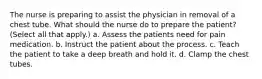 The nurse is preparing to assist the physician in removal of a chest tube. What should the nurse do to prepare the patient? (Select all that apply.) a. Assess the patients need for pain medication. b. Instruct the patient about the process. c. Teach the patient to take a deep breath and hold it. d. Clamp the chest tubes.