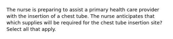 The nurse is preparing to assist a primary health care provider with the insertion of a chest tube. The nurse anticipates that which supplies will be required for the chest tube insertion site? Select all that apply.