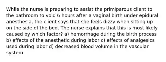 While the nurse is preparing to assist the primiparous client to the bathroom to void 6 hours after a vaginal birth under epidural anesthesia, the client says that she feels dizzy when sitting up on the side of the bed. The nurse explains that this is most likely caused by which factor? a) hemorrhage during the birth process b) effects of the anesthetic during labor c) effects of analgesics used during labor d) decreased blood volume in the vascular system