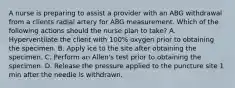 A nurse is preparing to assist a provider with an ABG withdrawal from a clients radial artery for ABG measurement. Which of the following actions should the nurse plan to take? A. Hyperventilate the client with 100% oxygen prior to obtaining the specimen. B. Apply ice to the site after obtaining the specimen. C. Perform an Allen's test prior to obtaining the specimen. D. Release the pressure applied to the puncture site 1 min after the needle is withdrawn.