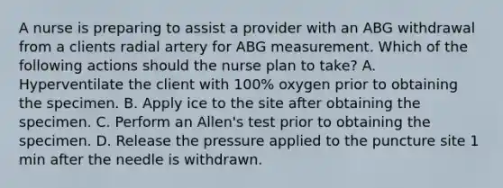 A nurse is preparing to assist a provider with an ABG withdrawal from a clients radial artery for ABG measurement. Which of the following actions should the nurse plan to take? A. Hyperventilate the client with 100% oxygen prior to obtaining the specimen. B. Apply ice to the site after obtaining the specimen. C. Perform an Allen's test prior to obtaining the specimen. D. Release the pressure applied to the puncture site 1 min after the needle is withdrawn.