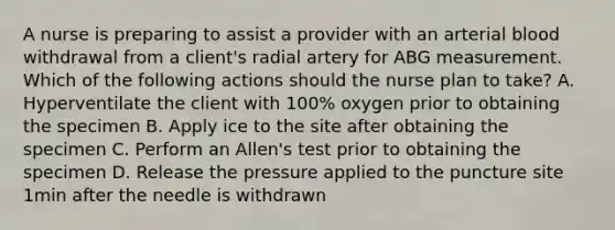 A nurse is preparing to assist a provider with an arterial blood withdrawal from a client's radial artery for ABG measurement. Which of the following actions should the nurse plan to take? A. Hyperventilate the client with 100% oxygen prior to obtaining the specimen B. Apply ice to the site after obtaining the specimen C. Perform an Allen's test prior to obtaining the specimen D. Release the pressure applied to the puncture site 1min after the needle is withdrawn