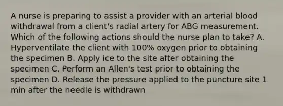 A nurse is preparing to assist a provider with an arterial blood withdrawal from a client's radial artery for ABG measurement. Which of the following actions should the nurse plan to take? A. Hyperventilate the client with 100% oxygen prior to obtaining the specimen B. Apply ice to the site after obtaining the specimen C. Perform an Allen's test prior to obtaining the specimen D. Release the pressure applied to the puncture site 1 min after the needle is withdrawn