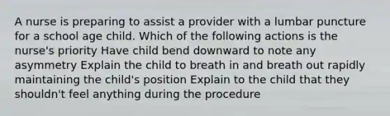 A nurse is preparing to assist a provider with a lumbar puncture for a school age child. Which of the following actions is the nurse's priority Have child bend downward to note any asymmetry Explain the child to breath in and breath out rapidly maintaining the child's position Explain to the child that they shouldn't feel anything during the procedure