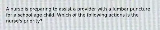 A nurse is preparing to assist a provider with a lumbar puncture for a school age child. Which of the following actions is the nurse's priority?