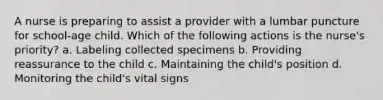 A nurse is preparing to assist a provider with a lumbar puncture for school-age child. Which of the following actions is the nurse's priority? a. Labeling collected specimens b. Providing reassurance to the child c. Maintaining the child's position d. Monitoring the child's vital signs