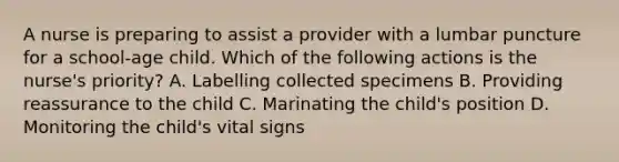 A nurse is preparing to assist a provider with a lumbar puncture for a school-age child. Which of the following actions is the nurse's priority? A. Labelling collected specimens B. Providing reassurance to the child C. Marinating the child's position D. Monitoring the child's vital signs