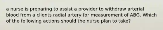 a nurse is preparing to assist a provider to withdraw arterial blood from a clients radial artery for measurement of ABG. Which of the following actions should the nurse plan to take?