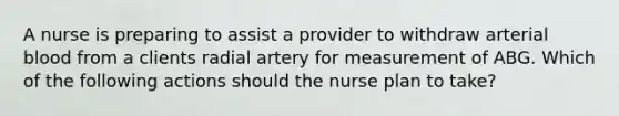 A nurse is preparing to assist a provider to withdraw arterial blood from a clients radial artery for measurement of ABG. Which of the following actions should the nurse plan to take?