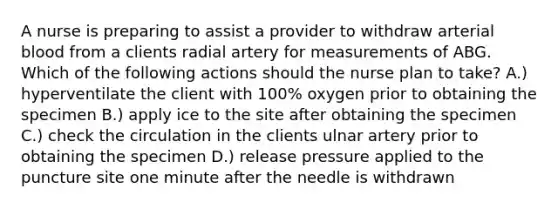 A nurse is preparing to assist a provider to withdraw arterial blood from a clients radial artery for measurements of ABG. Which of the following actions should the nurse plan to take? A.) hyperventilate the client with 100% oxygen prior to obtaining the specimen B.) apply ice to the site after obtaining the specimen C.) check the circulation in the clients ulnar artery prior to obtaining the specimen D.) release pressure applied to the puncture site one minute after the needle is withdrawn