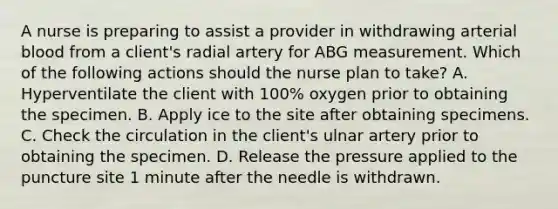 A nurse is preparing to assist a provider in withdrawing arterial blood from a client's radial artery for ABG measurement. Which of the following actions should the nurse plan to take? A. Hyperventilate the client with 100% oxygen prior to obtaining the specimen. B. Apply ice to the site after obtaining specimens. C. Check the circulation in the client's ulnar artery prior to obtaining the specimen. D. Release the pressure applied to the puncture site 1 minute after the needle is withdrawn.