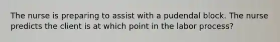 The nurse is preparing to assist with a pudendal block. The nurse predicts the client is at which point in the labor process?